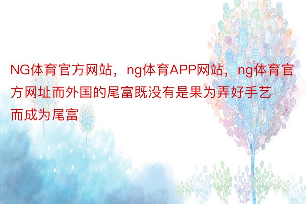 NG体育官方网站，ng体育APP网站，ng体育官方网址而外国的尾富既没有是果为弄好手艺而成为尾富