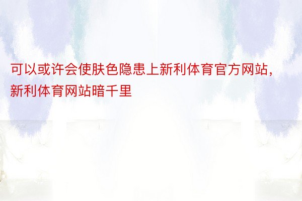 可以或许会使肤色隐患上新利体育官方网站，新利体育网站暗千里