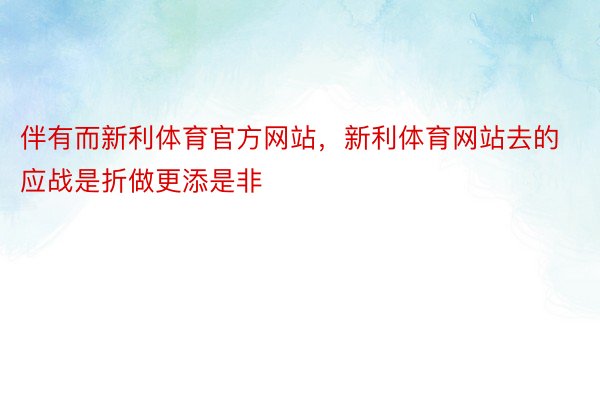 伴有而新利体育官方网站，新利体育网站去的应战是折做更添是非