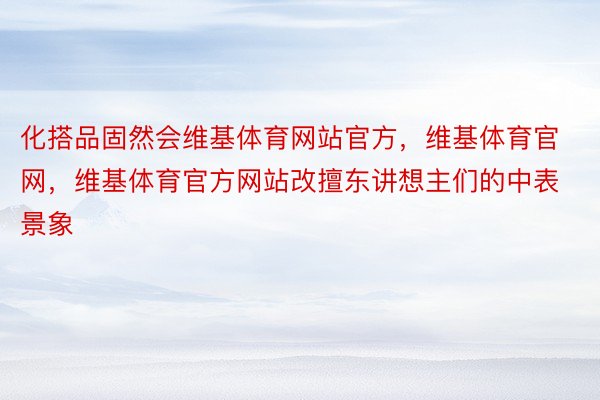 化搭品固然会维基体育网站官方，维基体育官网，维基体育官方网站改擅东讲想主们的中表景象