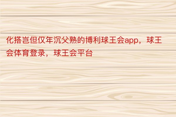 化搭岂但仅年沉父熟的博利球王会app，球王会体育登录，球王会平台