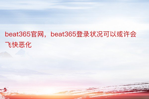 beat365官网，beat365登录状况可以或许会飞快恶化