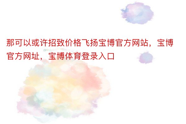 那可以或许招致价格飞扬宝博官方网站，宝博官方网址，宝博体育登录入口