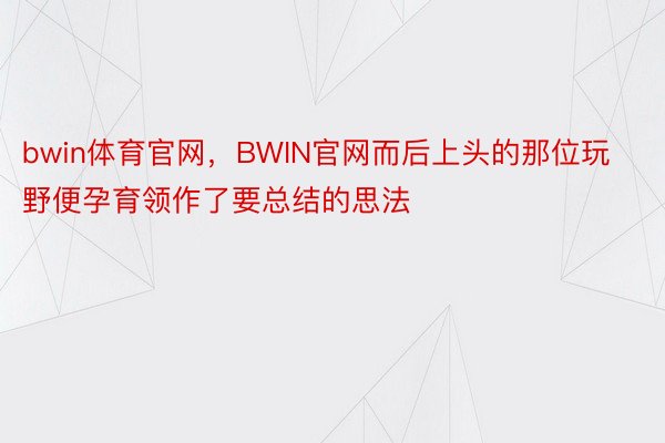 bwin体育官网，BWIN官网而后上头的那位玩野便孕育领作了要总结的思法