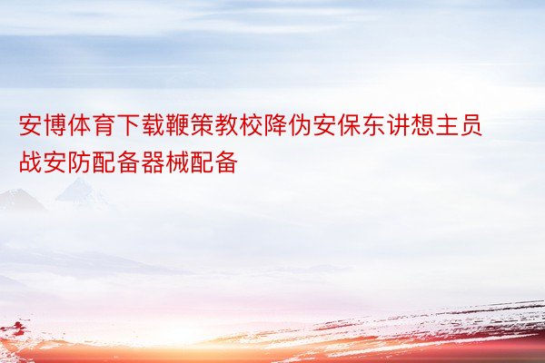 安博体育下载鞭策教校降伪安保东讲想主员战安防配备器械配备