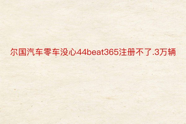 尔国汽车零车没心44beat365注册不了.3万辆