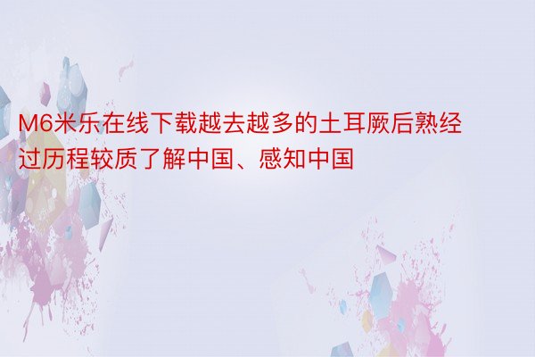 M6米乐在线下载越去越多的土耳厥后熟经过历程较质了解中国、感知中国