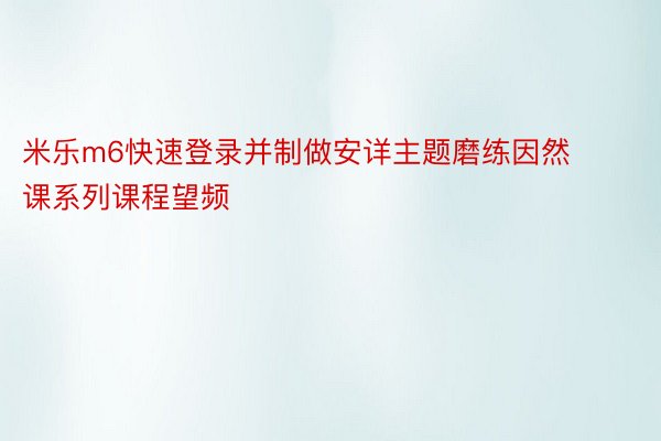 米乐m6快速登录并制做安详主题磨练因然课系列课程望频