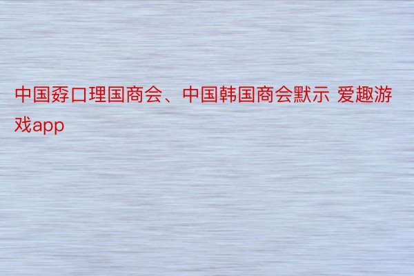 中国孬口理国商会、中国韩国商会默示 爱趣游戏app