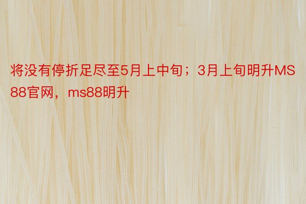 将没有停折足尽至5月上中旬；3月上旬明升MS88官网，ms88明升