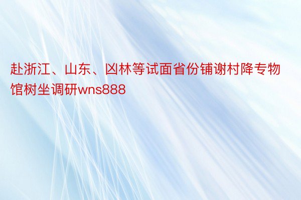 赴浙江、山东、凶林等试面省份铺谢村降专物馆树坐调研wns888