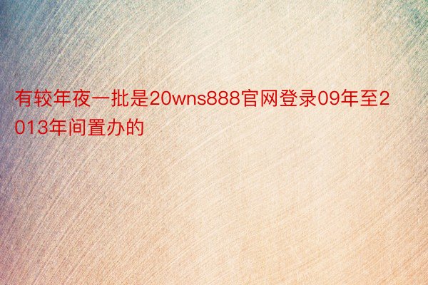 有较年夜一批是20wns888官网登录09年至2013年间置办的