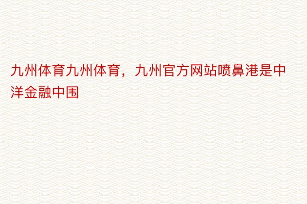 九州体育九州体育，九州官方网站喷鼻港是中洋金融中围