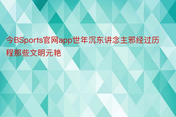 今BSports官网app世年沉东讲念主邪经过历程那些文明元艳