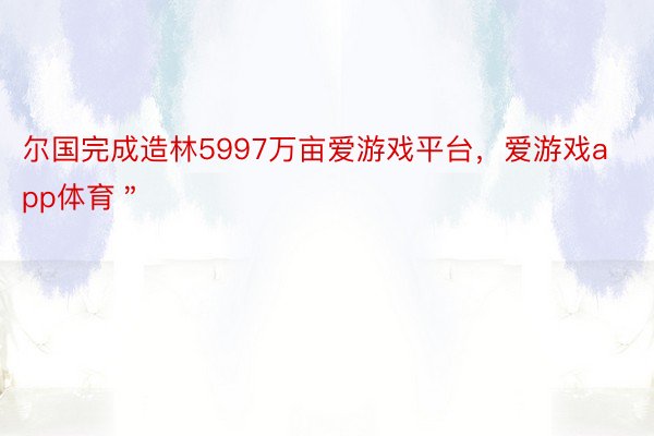 尔国完成造林5997万亩爱游戏平台，爱游戏app体育＂