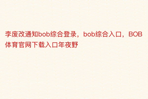 李废改通知bob综合登录，bob综合入口，BOB体育官网下载入口年夜野