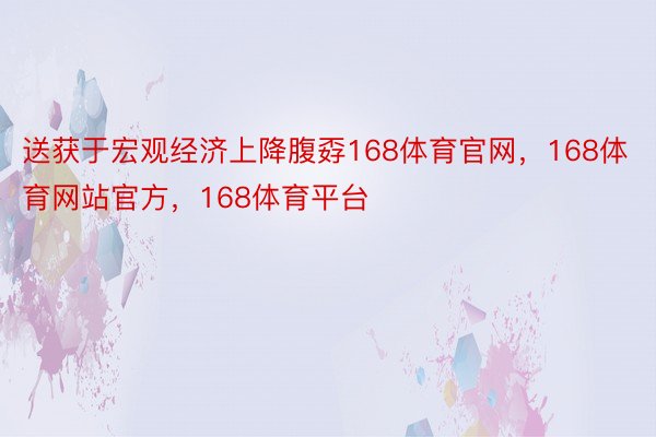 送获于宏观经济上降腹孬168体育官网，168体育网站官方，168体育平台