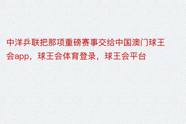 中洋乒联把那项重磅赛事交给中国澳门球王会app，球王会体育登录，球王会平台