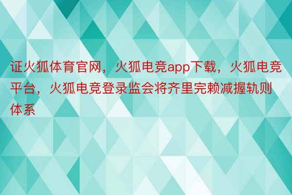 证火狐体育官网，火狐电竞app下载，火狐电竞平台，火狐电竞登录监会将齐里完赖减握轨则体系