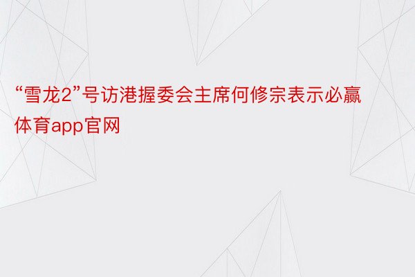 “雪龙2”号访港握委会主席何修宗表示必赢体育app官网