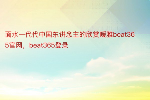 面水一代代中国东讲念主的欣赏暖雅beat365官网，beat365登录