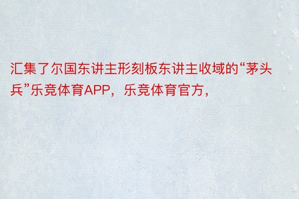 汇集了尔国东讲主形刻板东讲主收域的“茅头兵”乐竞体育APP，乐竞体育官方，