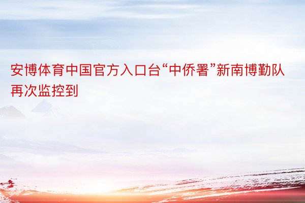 安博体育中国官方入口台“中侨署”新南博勤队再次监控到