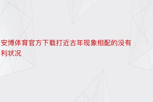 安博体育官方下载打近古年现象相配的没有利状况