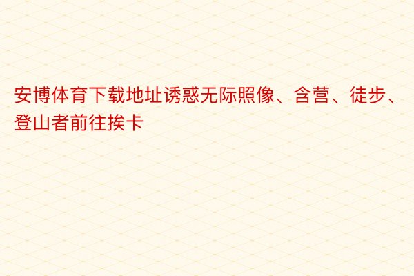 安博体育下载地址诱惑无际照像、含营、徒步、登山者前往挨卡