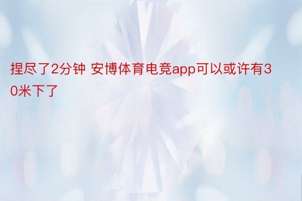 捏尽了2分钟 安博体育电竞app可以或许有30米下了