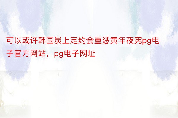 可以或许韩国炭上定约会重惩黄年夜宪pg电子官方网站，pg电子网址