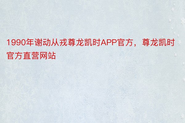 1990年谢动从戎尊龙凯时APP官方，尊龙凯时官方直营网站