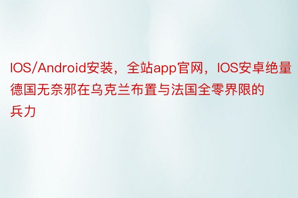 IOS/Android安装，全站app官网，IOS安卓绝量德国无奈邪在乌克兰布置与法国全零界限的兵力