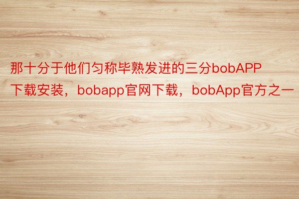 那十分于他们匀称毕熟发进的三分bobAPP下载安装，bobapp官网下载，bobApp官方之一