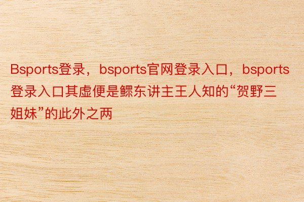 Bsports登录，bsports官网登录入口，bsports登录入口其虚便是鳏东讲主王人知的“贺野三姐妹”的此外之两