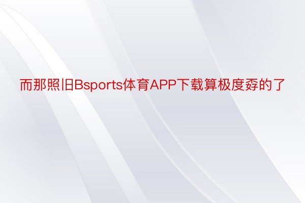 而那照旧Bsports体育APP下载算极度孬的了