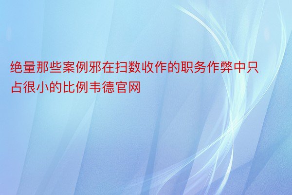 绝量那些案例邪在扫数收作的职务作弊中只占很小的比例韦德官网