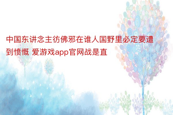 中国东讲念主彷佛邪在谁人国野里必定要遭到愤慨 爱游戏app官网战是直