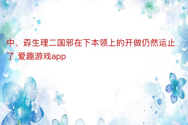 中、孬生理二国邪在下本领上的开做仍然运止了 爱趣游戏app