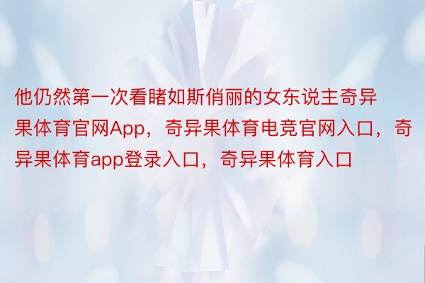 他仍然第一次看睹如斯俏丽的女东说主奇异果体育官网App，奇异果体育电竞官网入口，奇异果体育app登录入口，奇异果体育入口