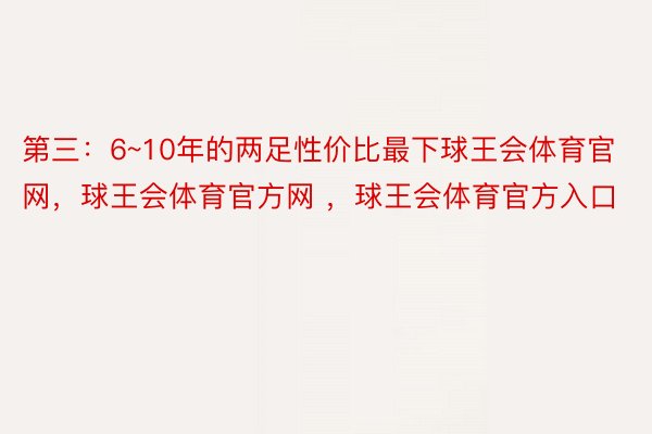 第三：6~10年的两足性价比最下球王会体育官网，球王会体育官方网 ，球王会体育官方入口