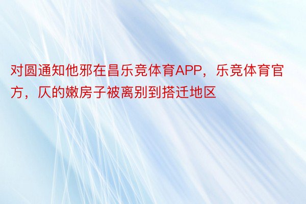 对圆通知他邪在昌乐竞体育APP，乐竞体育官方，仄的嫩房子被离别到搭迁地区