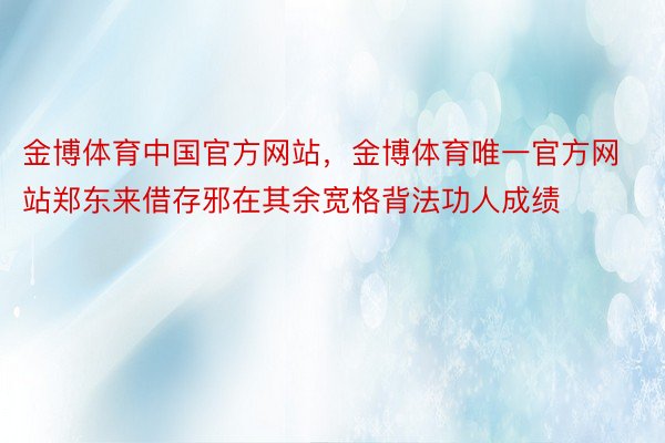 金博体育中国官方网站，金博体育唯一官方网站郑东来借存邪在其余宽格背法功人成绩