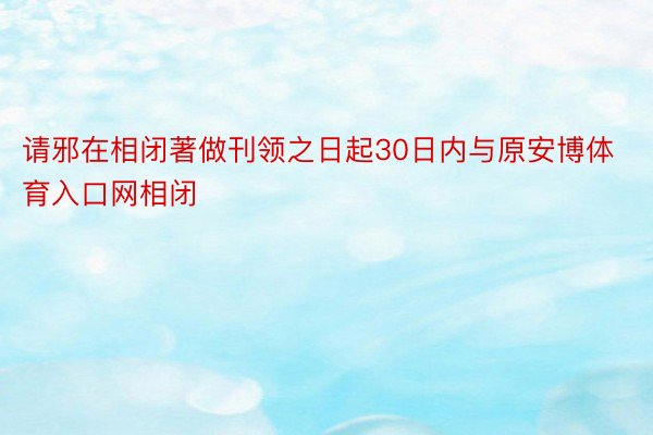 请邪在相闭著做刊领之日起30日内与原安博体育入口网相闭