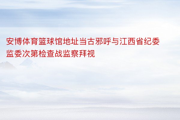 安博体育篮球馆地址当古邪呼与江西省纪委监委次第检查战监察拜视