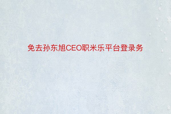 免去孙东旭CEO职米乐平台登录务