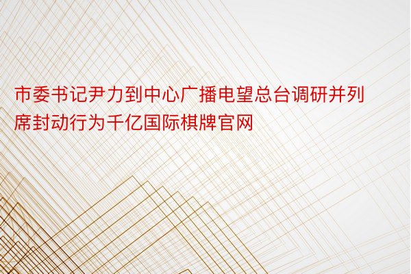 市委书记尹力到中心广播电望总台调研并列席封动行为千亿国际棋牌官网