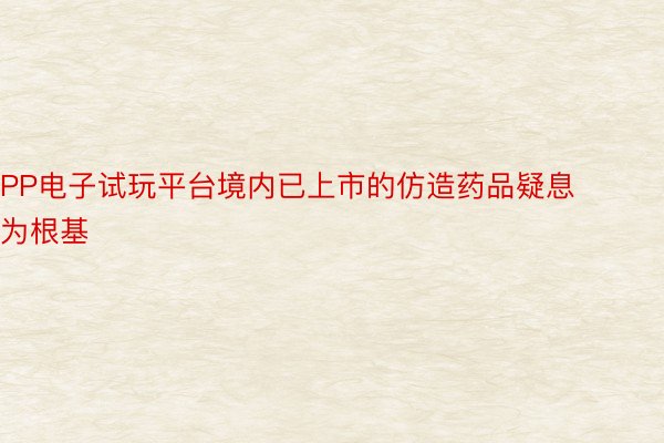 PP电子试玩平台境内已上市的仿造药品疑息为根基