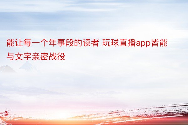 能让每一个年事段的读者 玩球直播app皆能与文字亲密战役