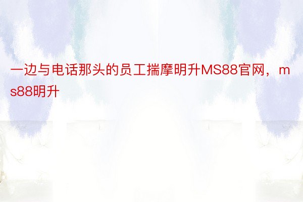 一边与电话那头的员工揣摩明升MS88官网，ms88明升